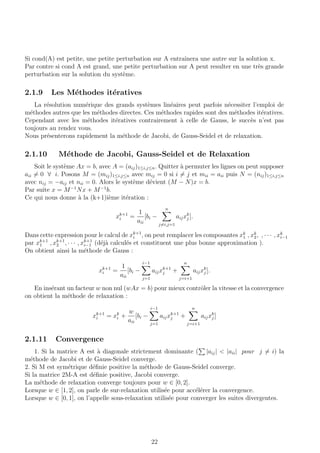 Si cond(A) est petite, une petite perturbation sur A entraˆınera une autre sur la solution x.
Par contre si cond A est grand, une petite perturbation sur A peut resulter en une tr`es grande
perturbation sur la solution du syst`eme.
2.1.9 Les M´ethodes it´eratives
La r´esolution num´erique des grands syst`emes lin´eaires peut parfois n´ecessiter l’emploi de
m´ethodes autres que les m´ethodes directes. Ces m´ethodes rapides sont des m´ethodes it´eratives.
Cependant avec les m´ethodes it´eratives contrairement `a celle de Gauss, le succ`es n’est pas
toujours au rendez vous.
Nous pr´esenterons rapidement la m´ethode de Jacobi, de Gauss-Seidel et de relaxation.
2.1.10 M´ethode de Jacobi, Gauss-Seidel et de Relaxation
Soit le syst`eme Ax = b, avec A = (aij)1≤i,j≤n. Quitter `a permuter les lignes on peut supposer
aii = 0 ∀ i. Posons M = (mij)1≤i,j≤n avec mij = 0 si i = j et mii = aii puis N = (nij)1≤i,j≤n
avec nij = −aij et nii = 0. Alors le syst`eme d´evient (M − N)x = b.
Par suite x = M−1
Nx + M−1
b.
Ce qui nous donne `a la (k+1)i`eme it´eration :
xk+1
i =
1
aii
[bi −
n
j=i,j=1
aijxk
j ].
Dans cette expression pour le calcul de xk+1
i , on peut remplacer les composantes xk
1 , xk
2, , · · · , xk
i−1
par xk+1
1 , xk+1
2 , · · · , xk+1
i−1 (d´ej`a calcul´es et constituent une plus bonne approximation ).
On obtient ainsi la m´ethode de Gauss :
xk+1
i =
1
aii
[bi −
i−1
j=1
aijxk+1
j +
n
j=i+1
aijxk
j ].
En ins´erant un facteur w non nul (wAx = b) pour mieux contrˆoler la vitesse et la convergence
on obtient la m´ethode de relaxation :
xk+1
i = xk
i +
w
aii
[bi −
i−1
j=1
aijxk+1
j +
n
j=i+1
aijxk
j ]
2.1.11 Convergence
1. Si la matrice A est `a diagonale strictement dominante ( |aij| < |aii| pour j = i) la
m´ethode de Jacobi et de Gauss-Seidel converge.
2. Si M est sym´etrique d´eﬁnie positive la m´ethode de Gauss-Seidel converge.
Si la matrice 2M-A est d´eﬁnie positive, Jacobi converge.
La m´ethode de relaxation converge toujours pour w ∈ [0, 2].
Lorsque w ∈ [1, 2], on parle de sur-relaxation utilis´ee pour acc´el´erer la convergence.
Lorsque w ∈ [0, 1], on l’appelle sous-relaxation utilis´ee pour converger les suites divergentes.
22
 