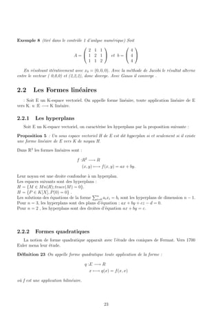 Exemple 8 (tir´e dans le contrˆole 1 d’anlyse num´erique) Soit
A =


2 1 1
1 2 1
1 1 2

 et b =


4
4
4


En r´esolvant it´erativement avec x0 = (0, 0, 0). Avec la m´ethode de Jacobi le r´esultat alterne
entre le vecteur ( 0,0,0) et (2,2,2), donc diverge. Avec Gauss il converge .
2.2 Les Formes lin´eaires
: Soit E un K-espace vectoriel. On appelle forme lin´eaire, toute application lin´eaire de E
vers K. u :E −→ K lin´eaire.
2.2.1 Les hyperplans
Soit E un K-espace vectoriel, on caract´erise les hyperplans par la proposition suivante :
Proposition 5 : Un sous espace vectoriel H de E est dit hyperplan si et seulement si il existe
une forme lin´eaire de E vers K de noyau H.
Dans R2
les formes lin´eaires sont :
f :R2
−→ R
(x, y) −→ f(x, y) = ax + by.
Leur noyau est une droite confondue `a un hyperplan.
Les espaces suivants sont des hyperplans :
H = {M ∈ Mn(R); trace(M) = 0}.
H = {P ∈ K[X], P(0) = 0} .
Les solutions des ´equations de la forme n
i=0 aixi = bi sont les hyperplans de dimension n − 1.
Pour n = 3, les hyperplans sont des plans d’´equation : ax + by + cz − d = 0.
Pour n = 2 , les hyperplans sont des droites d’´equation ax + by = c.
2.2.2 Formes quadratiques
La notion de forme quadratique apparaˆıt avec l’´etude des coniques de Fermat. Vers 1700
Euler mena leur ´etude.
D´eﬁnition 23 On appelle forme quadratique toute application de la forme :
q :E −→ R
x −→ q(x) = f(x, x)
o`u f est une application bilin´eaire.
23
 