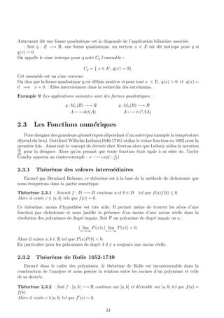 Autrement dit une forme quadratique est la diagonale de l’application bilin´eaire associ´ee.
: Soit q : E −→ R, une forme quadratique, un vecteur x ∈ E est dit isotrope pour q si
q(x) = 0.
On appelle le cˆone isotrope pour q not´e Cq l’ensemble :
Cq = { x ∈ E; q(x) = 0}.
Cet ensemble est un cˆone convexe.
On dira que la forme quadratique q est d´eﬁnie positive si pour tout x ∈ E, q(x) > 0 et q(x) =
0 =⇒ x = 0. : Elles interviennent dans la recherche des extr´emums.
Exemple 9 Les applications suivantes sont des formes quadratiques :
q :Mn(R) −→ R
A −→ det(A)
q :Mn(R) −→ R
A −→ tr(t
AA)
2.3 Les Fonctions num´eriques
Pour d´esigner des grandeurs g´eom´etriques d´ependant d’un autre(par exemple la temp´erature
d´epend du lieu), Gottfried Wilhelm Leibniz(1646-1716) utilisa le terme fonction en 1692 pour la
premi`ere fois . Aussi naˆıt le concept de deriv´ee chez Newton alors que Leibniz utilsa la notation
df
dx
pour la d´esigner. Alors qu’on pensait que toute fonction ´etait ´egale `a sa s´erie de, Taylor
Cauchy apporta un contre-exemple : x −→ exp(− 1
x2 )
2.3.1 Th´eor`eme des valeurs interm´ediaires
Enonc´e par Bernhard Bolzano, ce th´eor`eme est `a la base de la m´ethode de dichotomie que
nous ´evoquerons dans la partie num´erique.
Th´eor`eme 2.3.1 : Soientt f : D −→ R continue a et b ∈ D tel que f(a)f(b) ≤ 0.
Alors il existe c ∈ [a, b] tels que f(c) = 0.
Ce th´eor`eme, moins d’hypoth`ese est tr`es utile. Il permet mˆeme de trouver les z´eros d’une
fonction par dichotomie et nous justiﬁe la pr´esence d’au moins d’une racine r´eelle dans la
r´esolution des polynˆomes de degr´e impair. Soit P un polynˆome de degr´e impair on a :
( lim
x→+∞
P(x)).( lim
x→−∞
P(x)) < 0.
Alors il existe a, b ∈ R tel que P(a)P(b) < 0.
En particulier pour les polynˆomes de degr´e 3 il y a toujours une racine r´eelle.
2.3.2 Th´eor`eme de Rolle 1652-1749
Enonc´e dans le cadre des polynˆomes ,le th´eor`eme de Rolle est incontournable dans la
construction de l’analyse et nous pr´ecise la relation entre les racines d’un polynˆome et celle
de sa deriv´ee.
Th´eor`eme 2.3.2 : Soit f : [a, b] −→ R continue sur [a, b] et d´erivable sur ]a, b[ tel que f(a) =
f(b).
Alors il existe c ∈]a, b[ tel que f (c) = 0.
24
 