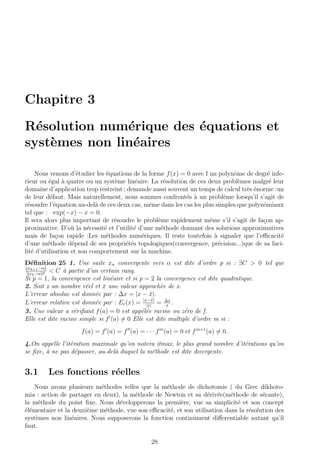 Chapitre 3
R´esolution num´erique des ´equations et
syst`emes non lin´eaires
Nous venons d’´etudier les ´equations de la forme f(x) = 0 avec f un polynˆome de degr´e infe-
rieur ou ´egal `a quatre ou un syst`eme lin´eaire. La r´esolution de ces deux probl`emes malgr´e leur
domaine d’application trop restreint ; demande aussi souvent un temps de calcul tr`es ´enorme :un
de leur d´efaut. Mais naturellement, nous sommes confront´es `a un probl`eme lorsqu’il s’agit de
r´esoudre l’´equation au-del`a de ces deux cas, mˆeme dans les cas les plus simples que polynˆomiaux
tel que : exp(−x) − x = 0.
Il sera alors plus important de r´esoudre le probl`eme rapidement mˆeme s’il s’agit de fa¸con ap-
proximative. D’o`u la n´ecessit´e et l’utilit´e d’une m´ethode donnant des solutions approximatives
mais de fa¸con rapide :Les m´ethodes num´eriques. Il reste toutefois `a signaler que l’eﬃcacit´e
d’une m´ethode d´epend de ses propri´et´es topologiques(convergence, pr´ecision...)que de sa faci-
lit´e d’utilisation et son comportement sur la machine.
D´eﬁnition 25 1. Une suite xn convergente vers α est dite d’ordre p si : ∃C > 0 tel que
xk+1−α
xk−α p < C `a partir d’un certain rang.
Si p = 1, la convergence est lin´eaire et si p = 2 la convergence est dite quadratique.
2. Soit x un nombre r´eel et ¯x une valeur approch´ee de x.
L’erreur absolue est donn´ee par : ∆x = |x − ¯x|.
L’erreur relative est donn´ee par : Er(x) = |x−¯x|
|x|
= ∆x
x
.
3. Une valeur a v´eriﬁant f(a) = 0 est app´el´ee racine ou z´ero de f.
Elle est dite racine simple si f (a) = 0 Elle est dite multiple d’ordre m si :
f(a) = f (a) = f (a) = · · · fm
(a) = 0 et fm+1
(a) = 0.
4.On appelle l’it´eration maximale qu’on notera itmax, le plus grand nombre d’it´erations qu’on
se ﬁxe, `a ne pas d´epasser, au-del`a duquel la m´ethode est dite divergente.
3.1 Les fonctions r´eelles
Nous avons plusieurs m´ethodes telles que la m´ethode de dichotomie ( du Grec dikhoto-
mia : action de partager en deux), la m´ethode de Newton et sa d´eriv´ee(m´ethode de s´ecante),
la m´ethode du point ﬁxe. Nous d´evelopperons la premi`ere, vue sa simplicit´e et son concept
´el´ementaire et la deuxi`eme m´ethode, vue son eﬃcacit´e, et son utilisation dans la r´esolution des
syst`emes non lin´eaires. Nous supposerons la fonction continˆument diﬀerentiable autant qu’il
faut.
28
 