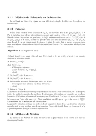 3.1.1 M´ethode de dichotomie ou de bissection
La m´ethode de bissection r´epose sur une id´ee toute simple :le th´eor`eme des valeurs in-
term´ediaires.
3.1.2 Principe
Soient f une fonction r´eelle continue et [x1, x2] un intervalle dans R tel que f(x1)f(x2) < 0.
Par le th´eor`eme des valeurs interm´ediaires, on sait qu’il existe a ∈ [x1, x2] tel que f(a) = 0.
Dans le but de s’approcher `a a, posons xm = x1+x2
2
alors n´ecessairement on a : f(x1)(f(xm) < 0
ou f(xm)f(x2) < 0. Ainsi, il suﬃt de prendre l’un des deux intervalles [x1, xm] ou [xm, x2]
dans lequel il y’a un changement de signes, et ainsi de suite. Par le mˆeme processus nous
nous approchons `a la solution recherch´ee en contrˆolant l’erreur. Ceci nous am`ene `a l’algorithme
suivant.
Algorithme 1 : il se pr´esente ainsi :
1.Etant donn´e x1, x2 deux r´eels tels que f(x1)f(x2) < 0 ; un crit`ere d’arrˆet ε, un nombre
maximal d’it´erations itmax.
2. Poser xm = x1+x2
2
.
3.Si |x1−x2|
|2xm|
< ε.
– Convergence atteinte.
– Ecrire la racine xm et f(xm).
– Arrˆet.
4. Si f(x1)f(xm) < 0; x2 = xm.
5. Si f(x2)f(xm) < 0; x1 = xm.
6. Si le nombre maximal d’it´erations itmax est atteint.
– Convergence non atteinte en itmax it´erations.
– Arrˆet.
7. Retour `a l’´etape 3.
La m´ethode de dichotomie converge toujours mais lentement. Pour cette raison, on l’utilise pour
initier les m´ethodes rapides. La m´ethode de dichotomie `a l’avantage de connaˆıtre au pr´ealable
le nombre d’it´erations n´ecessaires `a la convergence. En eﬀet soit L = |x1 −x2|, apr`es n it´erations
la longueur de l’intervalle vaut : L
2n . Ainsi on obtient une id´ee sur n : L
2n < ∆x =⇒ n >
ln( L
∆x
)
ln2
.
Les d´efauts de la m´ethode de dichotomie :
La premi`ere situation critique est celle o`u f est tangente `a l’axe de x. La deuxi`eme situation
est celle o`u il y a un nombre pair de racines dans l’intervalle initial. Dans ces deux cas, il n’ y
a pas changement de signe d’o`u son imperfection.
3.1.3 M´ethode de Newton
La m´ethode de Newton est l’une des m´ethodes la plus utilis´ee et se trouve `a la base de
plusieurs m´ethodes.
29
 