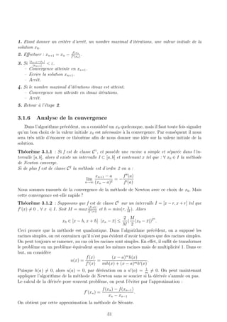 1. Etant donner un crit`ere d’arrˆet, un nombre maximal d’it´erations, une valeur initiale de la
solution x0.
2. Eﬀectuer : xn+1 = xn − f(xn
f (xn)
.
3. Si |xn+1−xn|
|xn+1|
< ε.
– Convergence atteinte en xn+1.
– Ecrire la solution xn+1.
– Arrˆet.
4. Si le nombre maximal d’it´erations itmax est atteint.
– Convergence non atteinte en itmax it´erations.
– Arrˆet.
5. Retour `a l’´etape 2.
3.1.6 Analyse de la convergence
Dans l’algorithme pr´ec´edent, on a consid´er´e un x0 quelconque, mais il faut toute fois signaler
qu’un bon choix de la valeur initiale x0 est n´ecessaire `a la convergence. Par cons´equent il nous
sera tr`es utile d’´enoncer ce th´eor`eme aﬁn de nous donner une id´ee sur la valeur initiale de la
solution.
Th´eor`eme 3.1.1 : Si f est de classe C1
, et poss`ede une racine a simple et s´epar´ee dans l’in-
tervalle [a, b], alors il existe un intervalle I ⊂ [a, b] et contenant x tel que : ∀ x0 ∈ I la m´ethode
de Newton converge.
Si de plus f est de classe C2
la m´ethode est d’ordre 2 on a :
lim
n→∞
xn+1 − a
(xn − a)2
= −
f (a)
f (a)
Nous sommes rassur´es de la convergence de la m´ethode de Newton avec ce choix de x0. Mais
cette convergence est-elle rapide ?
Th´eor`eme 3.1.2 : Supposons que f est de classe C1
sur un intervalle I = [x − r, x + r] tel que
f (x) = 0 , ∀ x ∈ I. Soit M = max |f(x)|
|f (x)|
et h = min(r, 2
M
). Alors
x0 ∈ [x − h, x + h] |xn − ¯x| ≤
2
M
(
M
2
|x0 − ¯x|)2n
.
Ceci prouve que la m´ethode est quadratique. Dans l’algorithme pr´ec´edent, on a suppos´e les
racines simples, on est convaincu qu’il n’est pas ´evident d’avoir toujours que des racines simples.
On peut toujours se ramener, au cas o`u les racines sont simples. En eﬀet, il suﬃt de transformer
le probl`eme en un probl`eme ´equivalent ayant les mˆemes racines mais de multiplicit´e 1. Dans ce
but, on consid`ere
u(x) =
f(x)
f (x)
=
(x − a)m
h(x)
mh(x) + (x − a)mh (x)
.
Puisque h(a) = 0, alors u(a) = 0, par d´erivation on a u (a) = 1
m
= 0. On peut maintenant
appliquer l’algorithme de la m´ethode de Newton sans se soucier si la d´eriv´ee s’annule ou pas.
Le calcul de la d´eriv´ee pose souvent probl`eme, on peut l’´eviter par l’approximation :
f (xn) =
f(xn) − f(xn−1)
xn − xn−1
.
On obtient par cette approximation la m´ethode de S´ecante.
31
 