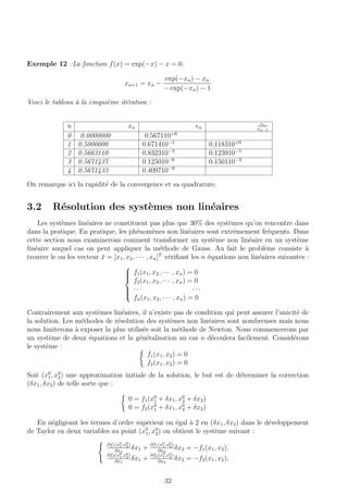 Exemple 12 :La fonction f(x) = exp(−x) − x = 0.
xn+1 = xn −
exp(−xn) − xn
− exp(−xn) − 1
Voici le tableau `a la cinqui`eme it´eration :
n xn en
en
en−1
0 0.0000000 0.567110+0
1 0.5000000 0.671410−1
0.118310+0
2 0.5663110 0.832310−3
0.123910−1
3 0.5671437 0.125010−6
0.150110−3
4 0.5671433 0.409710−9
On remarque ici la rapidit´e de la convergence et sa quadrature.
3.2 R´esolution des syst`emes non lin´eaires
Les syst`emes lin´eaires ne constituent pas plus que 30% des syst`emes qu’on rencontre dans
dans la pratique. En pratique, les ph´enom`enes non lin´eaires sont extrˆemement fr´equents. Dans
cette section nous examinerons comment transformer un syst`eme non lin´eaire en un syst`eme
lin´eaire auquel cas on peut appliquer la m´ethode de Gauss. Au fait le probl`eme consiste `a
trouver le ou les vecteur ¯x = [x1, x2, · · · , xn]T
v´eriﬁant les n ´equations non lin´eaires suivantes :



f1(x1, x2, · · · , xn) = 0
f2(x1, x2, · · · , xn) = 0
· · · · · ·
fn(x1, x2, · · · , xn) = 0
Contrairement aux syst`emes lin´eaires, il n’existe pas de condition qui peut assurer l’unicit´e de
la solution. Les m´ethodes de r´esolution des syst`emes non lin´eaires sont nombreuses mais nous
nous limiterons `a exposer la plus utilis´ee soit la m´ethode de Newton. Nous commencerons par
un syst`eme de deux ´equations et la g´en´eralisation au cas n d´ecoulera facilement. Consid´erons
le syst`eme :
f1(x1, x2) = 0
f2(x1, x2) = 0
Soit (x0
1, x0
2) une approximation initiale de la solution, le but est de d´eterminer la correction
(δx1, δx2) de telle sorte que :
0 = f1(x0
1 + δx1, x0
2 + δx2)
0 = f2(x0
1 + δx1, x0
2 + δx2)
En n´egligeant les termes d’ordre sup´erieur ou ´egal `a 2 en (δx1, δx2) dans le d´eveloppement
de Taylor en deux variables au point (x0
1, x0
2) on obtient le syst`eme suivant :
∂f1(x0
1,x0
2)
∂x1
δx1 +
∂f1(x0
1,x0
2)
∂x2
δx2 = −f1(x1, x2),
∂f2(x0
1,x0
2)
∂x1
δx1 +
∂f2(x0
1,x0
2)
∂x2
δx2 = −f2(x1, x2),
32
 