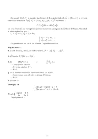 En notant J(x0
1, x0
2) la matrice jacobienne de f au point (x0
1, x0
2), δx = (δx1, δx2) le vecteur
correction cherch´e et R(x0
1, x0
2) = (f1(x1, x2), f1(x1, x2))T
on obtient :
J(x0
1, x0
2)δx = −R(x0
1, x0
2).
On peut r´esoudre par exemple ce syst`eme lin´eaire en appliquant la m´ethode de Gauss. On refait
la mˆeme op´eration avec :
x1
1 =, x0
1 + δx1, x1
2 = x0
2 + δx2
x1
1 =, x0
1 + δx1 ;
x1
2 = x0
2 + δx2 .
En g´en´eralisant au cas n on, obtient l’algorithme suivant.
Algorithme 3 :
1. Etant donn´e ε, itmax, le vecteur initial, x0
= ([x0
1, x0
2, · · · , x0
n]T
.
2. R´esoudre J(xi
)δxi = −R(xi
).
3. Si R(xi
) ≤ ε et δxi
δxi+1
≤ ε.
– Convergence atteinte.
– Ecrire la solution xi+1
.
– Arrˆet.
4. Si le nombre maximal d’it´erations itmax est atteint.
– Convergence non atteinte en itmax it´erations.
– Arrˆet.
5. Retour `a 2.
Exemple 13
f1(x, y) = exp(x) − y = 0.
f2(x, y) = x2
+ y2
− 16 = 0.
J(x,y)=
exp(x) −1
2x 2y
Graphiquement :
33
 