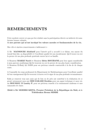 REMERCIEMENTS
Cette modeste oeuvre n’a pas pu ˆetre r´ealis´ee sans la participation directe ou indirecte de nom-
breuses bonnes volont´es.
A mes parents qui m’ont inculqu´e les valeurs morales et fondamentales de la vie.
Mes vifs et sinc`eres remerciements s’addressent `a :
A Mr MANSOURI Abdelatif pour l’interˆet qu’il a accord´e `a ce th`eme, son amour du
travail bien fait, sa disponibilt´e et l’excellente qualit´e de son encadrement. Qu’il trouve en ceci
la preuve de ma plus profonde gratitude envers lui et sa famille.
A Monsieur MAKKI Naciri et Monsieur Idriss BOUZIANE pour leur appui consid´erable
`a mon parcour acad´emique.Qu’ils trouvent en ceci la preuve de ma plus haute consid´eration.
A Monsieur El-Hadj Ait DADS pour ses pr´ecieux conseils constructifs `a la ﬁn de de chaque
cours.
A l’ensemble du corps professoral du D´epartement de Math´ematiques pour l’excellente qualit´e
de leur enseignement.Qu’ils trouvent `a travers ceci le signe de ma plus profonde reconnaissance.
Enﬁn je remercie tous mes amis qui de loin ou de pr`es ont contribu´e `a la r´ealisation de ce
projet notamment mon ami SIDI ZAKARI Ibrahim pour son appui technique et mon voi-
sin HOUSSOU D Landry P. pour ses pr´ecieux conseils `a la communaut´e malienne et mes
camarades de classe.
D´edi´e `a Mr MODIBO KEITA, Premier Pr´esident de la R´epublique du Mali, et `a
Tch´edioukou Broma SIDIBE
2
 