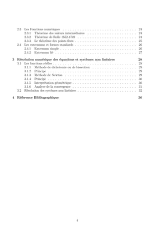 2.3 Les Fonctions num´eriques . . . . . . . . . . . . . . . . . . . . . . . . . . . . . . 24
2.3.1 Th´eor`eme des valeurs interm´ediaires . . . . . . . . . . . . . . . . . . . . 24
2.3.2 Th´eor`eme de Rolle 1652-1749 . . . . . . . . . . . . . . . . . . . . . . . . 24
2.3.3 Le th´eor`eme des points ﬁxes . . . . . . . . . . . . . . . . . . . . . . . . . 25
2.4 Les extremums et formes standards . . . . . . . . . . . . . . . . . . . . . . . . . 26
2.4.1 Extremum simple . . . . . . . . . . . . . . . . . . . . . . . . . . . . . . . 26
2.4.2 Extremum li´e . . . . . . . . . . . . . . . . . . . . . . . . . . . . . . . . . 27
3 R´esolution num´erique des ´equations et syst`emes non lin´eaires 28
3.1 Les fonctions r´eelles . . . . . . . . . . . . . . . . . . . . . . . . . . . . . . . . . . 28
3.1.1 M´ethode de dichotomie ou de bissection . . . . . . . . . . . . . . . . . . 29
3.1.2 Principe . . . . . . . . . . . . . . . . . . . . . . . . . . . . . . . . . . . . 29
3.1.3 M´ethode de Newton . . . . . . . . . . . . . . . . . . . . . . . . . . . . . 29
3.1.4 Principe . . . . . . . . . . . . . . . . . . . . . . . . . . . . . . . . . . . . 30
3.1.5 Interpr´etation g´eom´etrique . . . . . . . . . . . . . . . . . . . . . . . . . . 30
3.1.6 Analyse de la convergence . . . . . . . . . . . . . . . . . . . . . . . . . . 31
3.2 R´esolution des syst`emes non lin´eaires . . . . . . . . . . . . . . . . . . . . . . . . 32
4 R´eference Bibliographique 36
4
 
