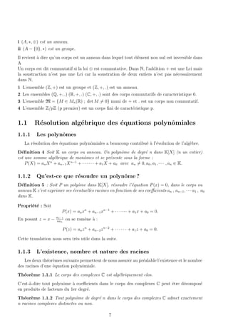 i (A, ∗, ⊕) est un anneau.
ii (A − {0}, ∗) est un groupe.
Il revient `a dire qu’un corps est un anneau dans lequel tout ´el´ement non nul est inversible dans
A
Un corps est dit commutatif si la loi ⊕ est commutative. Dans N, l’addition + est une Lci mais
la soustraction n’est pas une Lci car la soustration de deux entiers n’est pas n´ecessairement
dans N.
1 L’ensemble (Z, +) est un groupe et (Z, +, .) est un anneau.
2 Les ensembles (Q, +, .) (R, +, .) (C, +, .) sont des corps commutatifs de caracteristique 0.
3 L’ensemble M = {M ∈ Mn(R) ; det M = 0} muni de + et . est un corps non commutatif.
4 L’ensemble Z/pZ (p premier) est un corps ﬁni de caract´eristique p.
1.1 R´esolution alg´ebrique des ´equations polynˆomiales
1.1.1 Les polynˆomes
La r´esolution des ´equations polynˆomiales a beaucoup contribu´e `a l’´evolution de l’alg`ebre.
D´eﬁnition 4 Soit K un corps ou anneau. Un polynˆome de degr´e n dans K[X] (n un entier)
est une somme alg´ebrique de monˆomes et se pr´esente sous la forme :
P(X) = anXn
+ an−1Xn−1
+ · · · · · · + a1X + a0 avec an = 0, a0, a1, · · · , an ∈ K.
1.1.2 Qu’est-ce que r´esoudre un polynˆome ?
D´eﬁnition 5 : Soit P un polyˆome dans K[X]. r´esoudre l’´equation P(x) = 0, dans le corps ou
anneau K c’est exprimer ses ´eventuelles racines en fonction de ses coeﬃcients an , an−1, · · · a1 , a0
dans K.
Propri´et´e : Soit
P(x) = anxn
+ an−1xn−1
+ · · · · · · + a1x + a0 = 0.
En posant z = x − an−1
nan
on se ram`ene `a :
P(z) = anzn
+ an−2zn−2
+ · · · · · · + a1z + a0 = 0.
Cette translation nous sera tr`es utile dans la suite.
1.1.3 L’existence, nombre et nature des racines
Les deux th´eor`emes suivants permettent de nous assurer au pr´ealable l’existence et le nombre
des racines d’une ´equation polynˆomiale.
Th´eor`eme 1.1.1 Le corps des complexes C est alg´ebriquement clos.
C’est-`a-dire tout polynˆome `a coeﬃcients dans le corps des complexes C peut ˆetre d´ecompos´e
en produits de facteurs du 1er degr´e.
Th´eor`eme 1.1.2 Tout polynˆome de degr´e n dans le corps des complexes C admet exactement
n racines complexes distinctes ou non.
7
 