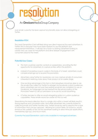 3 Anson Road, Springleaf Tower #31-01, Singapore 079909 | www.ResolutionMedia.com | asiainfo@resolutionmedia.com
over email; currently the lead capture functionality does not allow retargeting on
Twitter.
Resolution POV:
The Lead Generation Card will likely bring new direct-response focused advertisers to
Twitter who in the past may have been hesitant to use the platform due
measurement limitations. It will also be a boon to existing advertisers looking to
create new use cases for the platform and drive deeper engagement with
consumers beyond the tweet.
Potential Use Cases:
· The form could be used for contests or sweepstakes, providing the first
opportunity for advertisers to capture entries within the platform.
· Instead of revealing coupon codes in the body of a tweet, advertisers could
compel email sign-up to receive the promotion.
· Advertisers using Twitter for awareness can now capture emails of consumers
interested in learning more about their product at an earlier stage.
· One exciting advantage of this form is that advertisers should be able to use
the emails they collect on Twitter to retarget via Facebook custom audiences.
Many advertisers are not sure their existing email lists are compliant to use on
Facebook, but language can be inserted into the privacy policy of the
Promoted Tweet to call out permission to re-use for social advertising.
· If Twitter decides to offer an email retargeting option or custom audience
capabilities, these emails would be usable for that as well.
Streamlining the lead-collection flow to a single click within a tweet will likely result in
strong response and conversion rates. And while advertisers are currently limited to
collecting emails and Twitter handles only, Twitter would do well to expand the scope
of information that can be captured. Allowing for custom fields, for instance, would
enhance the usability of the unit for advertisers looking to drive inline job applications,
membership sign-ups, and much more.
Currently the Lead Generation card is only available to managed advertisers.
 