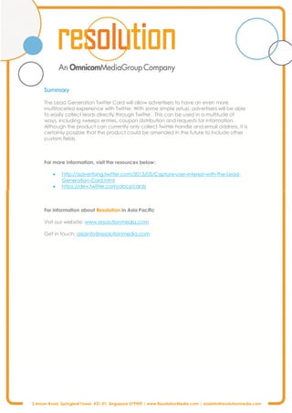 3 Anson Road, Springleaf Tower #31-01, Singapore 079909 | www.ResolutionMedia.com | asiainfo@resolutionmedia.com
Summary
The Lead Generation Twitter Card will allow advertisers to have an even more
multifaceted experience with Twitter. With some simple setup, advertisers will be able
to easily collect leads directly through Twitter. This can be used in a multitude of
ways, including sweeps entries, coupon distribution and requests for information.
Although the product can currently only collect Twitter handle and email address, it is
certainly possible that the product could be amended in the future to include other
custom fields.
For more information, visit the resources below:
· http://advertising.twitter.com/2013/05/Capture-user-interest-with-the-Lead-
Generation-Card.html
· https://dev.twitter.com/docs/cards
For information about Resolution in Asia Pacific
Visit our website: www.resolutionmedia.com.
Get in touch: asiainfo@resolutionmedia.com
 
