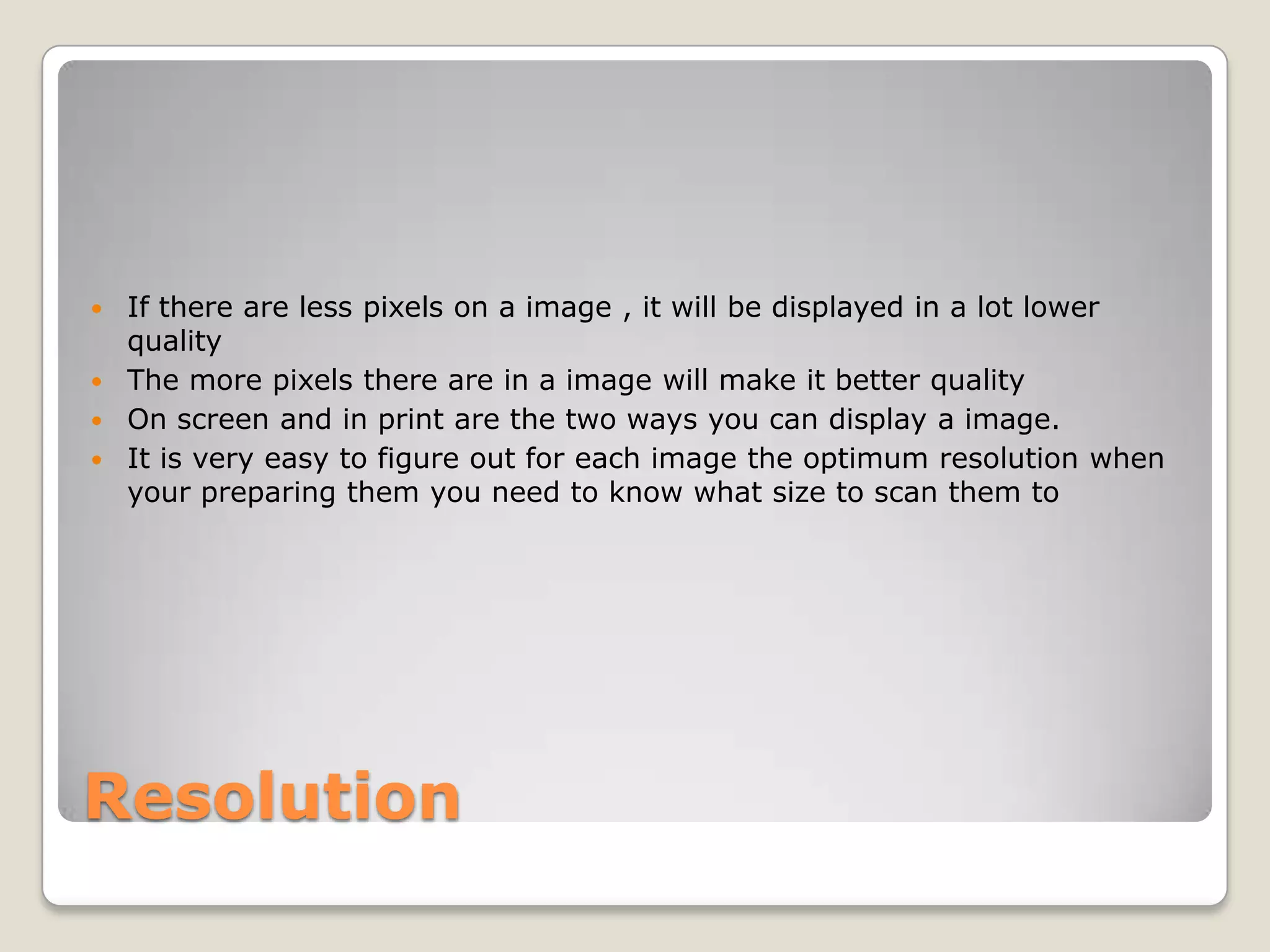 Resolution
 If there are less pixels on a image , it will be displayed in a lot lower
quality
 The more pixels there are in a image will make it better quality
 On screen and in print are the two ways you can display a image.
 It is very easy to figure out for each image the optimum resolution when
your preparing them you need to know what size to scan them to
 