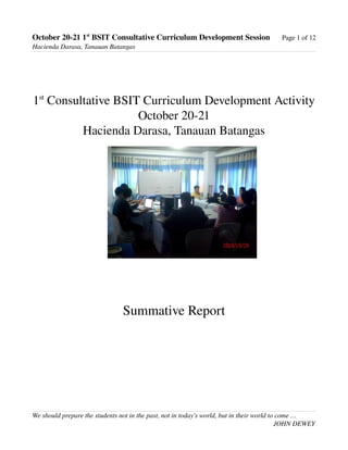 October 20­21 1st
 BSIT Consultative Curriculum Development Session Page 1 of 12
Hacienda Darasa, Tanauan Batangas
1st
 Consultative BSIT Curriculum Development Activity
October 20­21
Hacienda Darasa, Tanauan Batangas
Summative Report
We should prepare the students not in the past, not in today's world, but in their world to come …
JOHN DEWEY
 