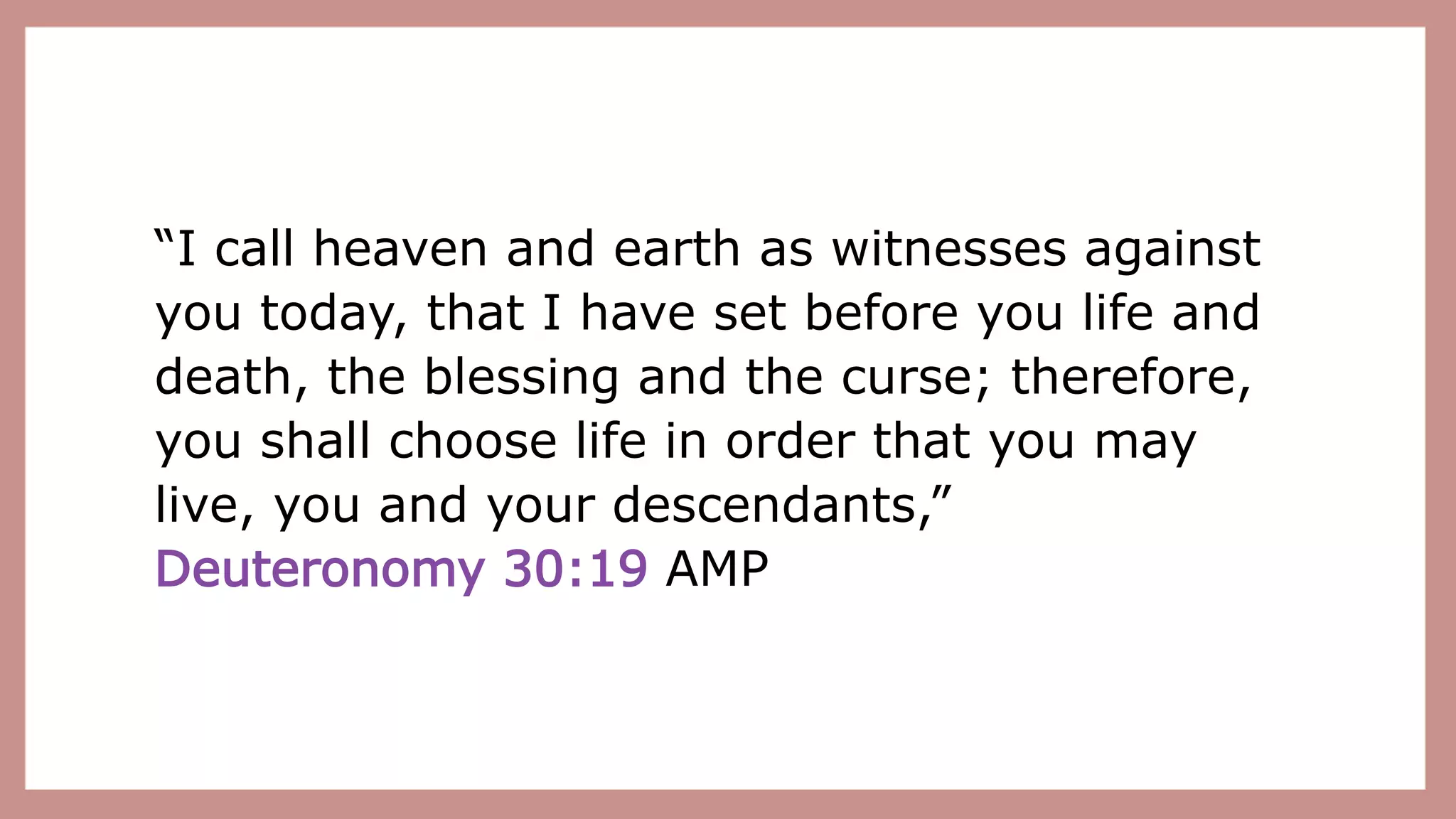 “I call heaven and earth as witnesses against
you today, that I have set before you life and
death, the blessing and the curse; therefore,
you shall choose life in order that you may
live, you and your descendants,”
Deuteronomy 30:19 AMP
 