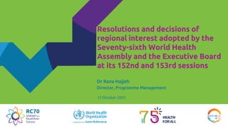 Resolutions and decisions of
regional interest adopted by the
Seventy-sixth World Health
Assembly and the Executive Board
at its 152nd and 153rd sessions
Dr Rana Hajjeh
Director, Programme Management
12 October 2023
 