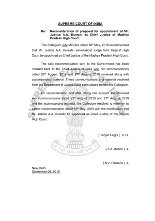 SUPREME COURT OF INDIA
Re: Reconsideration of proposal for appointment of Mr.
Justice A.A. Kureshi as Chief Justice of Madhya
Pradesh High Court.
This Collegium vide Minutes dated 10th May, 2019 recommended
that Mr. Justice A.A. Kureshi, senior-most Judge from Gujarat High
Court be appointed as Chief Justice of the Madhya Pradesh High Court.
The said recommendation sent to the Government has been
referred back to the Chief Justice of India vide two communications
dated 23rd August, 2019 and 27th August, 2019 received along with
accompanying material. These communications and material received
from the Department of Justice have been placed before this Collegium.
On reconsideration and after taking into account the aforesaid
two communications dated 23rd August, 2019 and 27th August, 2019
and the accompanying material, the Collegium resolves to reiterate its
earlier recommendation dated 10th May, 2019 with the modification that
Mr. Justice A.A. Kureshi be appointed as Chief Justice of the Tripura
High Court.
( Ranjan Gogoi ), C.J.I.
( S.A. Bobde ), J.
( N.V. Ramana ), J.
New Delhi,
September 05, 2019.
 