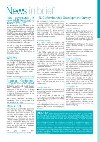 02 | 03




News in brief
RJC contributes to                              RJC Membership Development Survey
new adult Restorative                         At the heart of the Restorative Justice
Justice strategy                              Consortium (RJC) is our commitment to           •An organisation with enthusiastic staff,
The Government are currently in the           providing relevant services for, and            quick to respond to enquiries.
process of developing their strategy for      representing the views of, our members.To
adult Restorative Justice, in the light of    do this better we sought views of members       Challenges for the RJC
the Ministry of Justice research pilots on    and non-members; our thanks to those            •The RJC is a charity relying on voluntary
RJ, which showed such positive results for    who responded. The following brief              donations and grant-funding for 95% of its
victims and reoffending. Ministers have       summary is based on their responses and a       income. To become sustainable the RJC
repeatedly named the RJC as a key             series of follow-up interviews.                 must reduce its reliance on voluntary
stakeholder in the development of the                                                         donations and needs to address the shortfall
strategy and we shall be watching to see if   The Survey revealed;                            between the income from, and expenditure
our recommendations are acted upon.                                                           on, members.
                                              • a varied profile of members and
                                              supporters, active in many sectors of the       • Widening its reach to groups that are not
The RJC is calling on all its members to      criminal justice, mediation and education       already involved, perhaps by broadening
show their support for Restorative Justice    services at both local and central              content.
by writing to their MP. Please act now at     government level.                               • Furthering publicity and lobbying work to
this critical time in the development of      • the RJC's crucial role as a central           ensure government backing and increased
Restorative Justice.                          resource and networking hub, allowing           public awareness.
                                              people interested in different restorative      • Locating events outside London.
Why Me                                        approaches to contribute to the
                                              development of the movement.                    Changes to Membership
This new organisation has employed its                                                        •Two categories of membership: Supporters
first member of staff. Sara Hall’s first      • a high level of satisfaction with the RJC's
                                              contribution to the development of              who wish only to keep up to date with news
tasks as Why Me co-ordinator will include                                                     and developments; Membership for those
                                              restorative practice; membership of RJC is
establishing Why Me as an independent         considered "very useful".                       who require services to help develop practice
charity and developing the organisation’s                                                     and career progression.
relationships with victims who have           • suggestions for improvements, the main
                                              ones in the areas of development of             • Revenue from membership will need to be
benefitted from or otherwise support                                                          increased to account for 10% of RJC
Restorative Justice.                          Restorative Justice, training and resources,
                                              research, advocacy and events.                  income through increases in the pricing of
                                                                                              Individual and Organisational Membership.
For more information go to www.why-me.org     The recommendations aim to build on the         •Events will be charged for in order to
                                              RJC's strengths, address the challenges         recover the cost to the RJC of hosting the
Regional Conference                           that it faces and make the most of the          event. Events will be open to all, with
Programme announced                           opportunities.                                  members benefitting from a preferential rate.
Restorative Justice and Social Change:                                                        Developing the RJC
How       Nonviolent      Communication       Strengths of the RJC
Contributes is the first of our quarterly     •A neutral and independent umbrella body        • Employment of a Development Officer to
conferences to be held outside of London,     able to bring together different strands of     develop our relationship with existing
                                              practice and thought.                           members and reach out to new members and
in response to recommendations in our
                                                                                              supporters in all fields of restorative
recent membership review.                     • A central hub of expertise and                practice.
                                              knowledge of restorative practice, a good       •Encourage members to help promote the
Our summer conference Becoming a              reference point for practitioners, the media    RJC and the benefits of joining. With a
Restorative County is also planned to be      and the public.                                 larger body of members and supporters the
held outside of the capital.                  • A respected advocate for Restorative          RJC will be better able to represent the field
                                              Justice, keeping Restorative Justice on the     and influence policy.
News in full                                  agenda of policy-makers and developing its
                                              principles.
For a full round-up of all the latest news
make sure you receive our monthly E-
bulletin. This resource is available to all
members, and supporters and includes
                                              About Us             Restorative Justice can give victims the chance to tell offenders
                                              the real impact of their crime, to get answers, receive an apology and move on with
information on events, vacancies and          their lives. It holds offenders to account whilst giving them the chance to understand
resources. In the latest issue find out how   the real impact of what they’ve done and to do something to repair the harm.
a minute-wielding pensioner has renewed
calls for Restorative Justice in Devon,       Restorative principles are also being used successfully in schools, workplaces, care
what the Lib Dems say about Restorative       homes, health services and communities without the labels of victim and offender .
Justice and what’s going on in Somerset,
Yorkshire and North America.                  The Restorative Justice Consortium is the national voice for Restorative Justice.We
                                              provide information about Restorative Justice to the public; support and resource our
For        your         copy         email    members who deliver Restorative Justice, and promote the development and use of
info@restorativejustice.org.uk today.         Restorative Justice.
 
