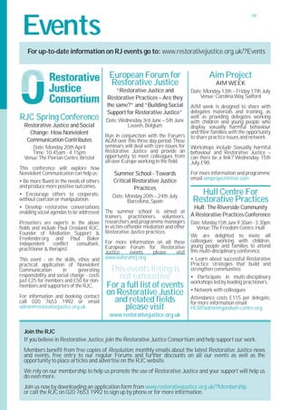 Events
                                                                                                                  08




    For up-to-date information on RJ events go to: www.restorativejustice.org.uk/?Events


                                             European Forum for                               Aim Project
                                             Restorative Justice                                 AIM WEEK
                                               “Restorative Justice and              Date: Monday 13th – Friday 17th July
                                           Restorative Practices – Are they              Venue:Carolina Way, Salford
                                           the same?” and “Building Social           AIM week is designed to share with
                                           Support for Restorative Justice”          delegates materials and training, as
RJC Spring Conference                      Date:Wednesday 3rd June – 5th June
                                                                                     well as providing delegates working
                                                                                     with children and young people who
  Restorative Justice and Social                   Leuven, Belgium                   display sexually harmful behaviour
    Change: How Nonviolent                                                           and their families with the opportunity
                                           Run in conjunction with the Forum's       to share practice issues and network.
   Communication Contributes               AGM over this three day period.These
     Date: Monday 20th April               seminars will deal with core issues for   Workshops include Sexually harmful
     Time: 10.45am - 4.15pm                Restorative Justice and provide an        behaviour and Restorative Justice –
  Venue:The Pierian Centre, Bristol        opportunity to meet colleagues from       can there be a link? Wednesday 15th
                                           all over Europe working in the field.     July, £90.
This conference will explore how
Nonviolent Communication can help us:          Summer School - Towards               For more information and programme
                                               Critical Restorative Justice          email aimproject@msn.com
• Be more fluent in the needs of others
and produce more positive outcomes.                      Practices
• Encourage others to cooperate,              Date: Monday 20th – 24th July
                                                                                        Hull Centre For
without coercion or manipulation.                   Barcelona, Spain                  Restorative Practices
• Develop restorative conversations                                                   Hull: The Riverside Community
enabling social agendas to be addressed    The summer school is aimed at
                                           trainers, practitioners, volunteers,      A Restorative Practices Conference
Presenters are experts in the above        researchers and programme managers        Date:Monday 15th June 9:30am - 3:30pm
fields and include Paul Crosland RJC,      in victim-offender mediation and other       Venue:The Freedom Centre, Hull
Founder of Mediation Support &             Restorative Justice practices.
                                                                                     We are delighted to invite all
Freelender.org and Paul Baker                                                        colleagues working with children,
Independent      conflict  consultant,     For more information on all these
                                           European Forum for Restorative            young people and families to attend
practitioner & therapist.                                                            this multi-disciplinary conference.
                                           Justice   events    please   visit
This event - on the skills, ethos and      www.euforumrj.org                         • Learn about successful Restorative
practical application of Nonviolent                                                  Practice strategies that build and
Communication         in     generating     This events listing is                   strengthen communities
responsibility and social change - costs
just £25 for members and £50 for non-
                                               not exhaustive                        • Participate in multi-disciplinary
                                                                                     workshops led by leading practioners.
members and supporters of the RJC.         For a full list of events                 • Network with colleagues
For information and booking contact
                                           on Restorative Justice
call 020 7653 1992 or email                  and related fields                      Attendance costs £115 per delegate,
                                                                                     for more information email
admin@restorativejustice.org.uk                 please visit                         HCRPadmin@goodwin-centre.org
                                             www.restorativejustice.org.uk

  Join the RJC
  If you believe in Restorative Justice, join the Restorative Justice Consortium and help support our work.
  Members benefit from free copies of Resolution, monthly emails about the latest Restorative Justice news
  and events, free entry to our regular Forums and further discounts on all our events as well as the
  opportunity to place articles and advertise on the RJC website.
  We rely on our membership to help us promote the use of Restorative Justice and your support will help us
  do even more.
  Join us now by downloading an application form from www.restorativejustice.org.uk/?Membership
  or call the RJC on 020 7653 1992 to sign up by phone or for more information.
 