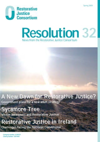 Spring 2009




                          Resolution 32
                          News from the Restorative Justice Consortium




A New Dawn for Restorative Justice?
Government plans for a new adult strategy

Sycamore Tree
Victim awareness and Restorative Justice

Restorative Justice in Ireland
Challenges facing the National Commission

 Company number:4199237
 Charity number:1097969
 