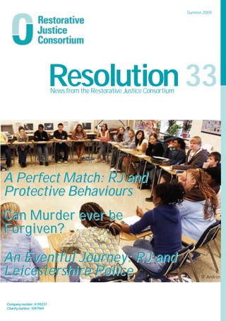 Summer 2009




                          Resolution 33
                          News from the Restorative Justice Consortium




A Perfect Match: RJ and
Protective Behaviours
Can Murder ever be
Restorative Practices in the workplace
Forgiven?
Restorative Approaches in Lewisham Schools

More news from SORI - Supporting
An Eventful Journey: RJ
Offenders through Restoration Inside                           and
Leicestershire Police                                                          R. Andren
Essex County Juvenile Firesetters Scheme

 Company number:4199237
 Charity number:1097969
 