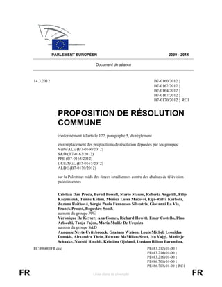 PARLEMENT EUROPÉEN                                                      2009 - 2014

                                           Document de séance



     14.3.2012                                                                  B7-0160/2012 }
                                                                                B7-0162/2012 }
                                                                                B7-0164/2012 }
                                                                                B7-0167/2012 }
                                                                                B7-0170/2012 } RC1


                   PROPOSITION DE RÉSOLUTION
                   COMMUNE
                   conformément à l'article 122, paragraphe 5, du règlement

                   en remplacement des propositions de résolution déposées par les groupes:
                   Verts/ALE (B7-0160/2012)
                   S&D (B7-0162/2012)
                   PPE (B7-0164/2012)
                   GUE/NGL (B7-0167/2012)
                   ALDE (B7-0170/2012)

                   sur la Palestine: raids des forces israéliennes contre des chaînes de télévision
                   palestiniennes


                   Cristian Dan Preda, Bernd Posselt, Mario Mauro, Roberta Angelilli, Filip
                   Kaczmarek, Tunne Kelam, Monica Luisa Macovei, Eija-Riitta Korhola,
                   Zuzana Roithová, Sergio Paolo Francesco Silvestris, Giovanni La Via,
                   Franck Proust, Bogusław Sonik
                   au nom du groupe PPE
                   Véronique De Keyser, Ana Gomes, Richard Howitt, Emer Costello, Pino
                   Arlacchi, Tanja Fajon, María Muñiz De Urquiza
                   au nom du groupe S&D
                   Annemie Neyts-Uyttebroeck, Graham Watson, Louis Michel, Leonidas
                   Donskis, Alexandra Thein, Edward McMillan-Scott, Ivo Vajgl, Marietje
                   Schaake, Niccolò Rinaldi, Kristiina Ojuland, Izaskun Bilbao Barandica,
     RC896000FR.doc                                                       PE483.212v01-00 }
                                                                           PE483.214v01-00 }
                                                                           PE483.216v01-00 }
                                                                           PE486.706v01-00 }
                                                                           PE486.709v01-00 } RC1

FR                                       Unie dans la diversité                                        FR
 