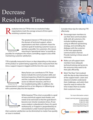 Decrease
Resolution Time
    R
                             	 solution time (or TTR for time-to-resolution) helps
                              e                                                       Consider these tips for reducing TTR
                              organizations track the average amount of time spent    effectively:
                              resolving customer issues.
                                                                                        Encourage team members to
                                                                                      	
                                                                                        use their best communication
                             The greatest interest in TTR tends to be in                skills with all customers; this
                                                                                        includes building rapport,
 Customer Satisfaction




                             the domain of technical support, where
                             organizations and their customers share the                using an effective questioning
                             common goal of resolving customer issues as                strategy, and controlling the
                             quickly as possible. For customers, this means             dialogue with the customer
       Resolution Time (TTR) returning to “operational status” as quickly as            in the most appropriate
    possible; for employers this means controlling support costs while                  communication channel.
    maintaining customer satisfaction.                                                  Provide training in these areas if
                                                                                        necessary.

    TTR is typically measured in hours or days depending on the nature                  Make sure all support team
                                                                                      	
    of the product or system being supported, and is measured from the                  members have adequate
    time a support request is logged until the time the case is closed.                 technical training and access to
                                                                                        the resources they need to do
                                                                                        their jobs efficiently.
                             Many factors can contribute to TTR. These                  Work “the floor.” Get involved
                                                                                      	
                             factors include the communication skills and               with the day-to-day interactions
 Support Costs




                             technical expertise of both the representative             of the support team. Listen and
                             and the customer, the representative’s                     observe to better understand
                             access to relevant resources, and his or                   their challenges, and solicit their
       Resolution Time (TTR) her troubleshooting skills. In addition, the               input for ways to reduce the
    representative’s caseload and his or her diligence in following up                  time it takes them to resolve
    with customers play into the equation.                                              their customers’ issues.


                                While keeping TTR as short as possible is a goal                   For more information contact:
 Technical  Communication




                                of every technical support team leader, care               Impact Learning Systems International
                                needs to be exercised so that the goal doesn’t                                  % 800.545.9003
 Skills Proficiency




                                become ever-shorter resolution times. If root                                   % 805.781.3283
                                cause analysis is abandoned in favor of a quick                        info@impactlearning.com
                                                                                                       www.impactlearning.com
          Resolution Time (TTR) workaround, or if rapport is jeopardized by an
                                overworked or under-trained representative,
    then customer satisfaction can be diminished no matter how quickly
    an issue is resolved.
 