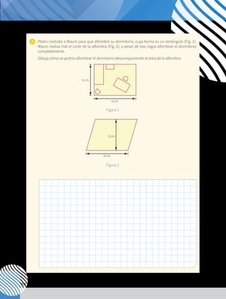 114
7. 	 Pedro contrata a Mauro para que alfombre su dormitorio, cuya forma es un rectángulo (Fig. 1).
Mauro realiza mal el corte de la alfombra (Fig. 2); a pesar de eso, logra alfombrar el dormitorio
completamente.
	 Dibuja cómo se podría alfombrar el dormitorio descomponiendo el área de la alfombra.
4 cm
4 cm
3 cm
3 cm
4 cm
4 cm
3 cm
3 cm
Figura 1
Figura 2
 
