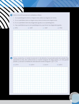 115
8. 	 Indica si las afirmaciones son verdaderas o falsas:
i. 	 Si un paralelogramo tiene un ángulo recto, todos sus ángulos son rectos.
ii. 	 Si un cuadrilátero tiene un ángulo recto, tiene al menos otro ángulo recto.
iii.	 Si un cuadrilátero tiene dos diagonales iguales, es un paralelogramo.
iv. 	Hay cuadriláteros que no son paralelogramos y que tienen las diagonales iguales.
a) VFFV b)	VVFF c)	VVVF d)	FFVV
9. 	 Teresa, al planchar un mantel circular de 2 m de diámetro, ha quemado parte de su borde. Para
aprovechar la tela, ella confeccionará un mantel triangular de lados iguales y lo más grande
posible. ¿Cuál será la medida de cada lado del mantel triangular? ( 3 ≈ 1,73)
	 a) 1,73 m			 b) 1,50 m		 c) 1,41 m		 d) 1,00 m
 