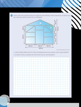 116
10.	 Varios vidrios de la parte frontal de la capilla han sido dañados. Para la reparación, el vidriero trae
dos vidrios que tienen la forma de un rectángulo.
a) 	¿Qué medidas deben tener los vidrios rectangulares para que puedan cubrir la parte dañada?
b)	¿Cuántos metros cuadrados de vidrio tienen que ser reemplazados?
165 cm
500 cm
165 cm
150 cm
115
cm
410
cm
90
cm
120
cm
70
cm
230
cm
80
cm
A B C
E
D
12 cm
4
cm
5
cm
4 cm
Fuente: Matemática para todos
 