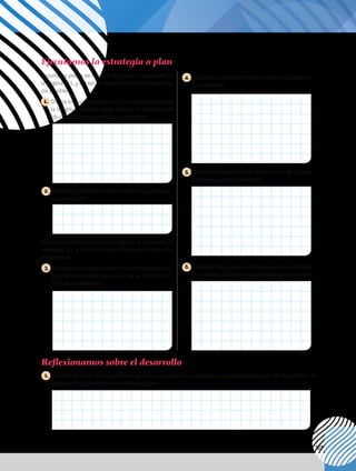 107
1. 	Clasifica los tipos de cuadriláteros que has construido considerando las características que has descrito en la
pregunta 5 de Ejecutamos la estrategia o plan.
Reflexionamos sobre el desarrollo
Ejecutamos la estrategia o plan
Recorta las piezas de mecano del grupo A, propuesto en
la página 221, y construye todos los tipos de cuadriláte-
ros posibles.
1. 	Dibuja los cuadriláteros que has construido y señala
la longitud de cada pieza. Calcula el perímetro de
los cuadriláteros e indica sus elementos.
4. 	¿Cuántos cuadriláteros has construido y cuáles son
sus nombres?
2. ¿Cuántos cuadriláteros has construido y cuáles son
sus nombres?
5. 	Escribe las características de cada uno de los cua-
driláteros que has construido.
Recorta las piezas de mecano del grupo B, propuesto en
la página 221, y construye todos los tipos de cuadriláte-
ros posibles.
3. 	Dibujaloscuadriláterosquehasconstruidoyseñala
la longitud de cada pieza. Calcula su perímetro e
indica sus elementos.
6. 	Compara dos de los cuadriláteros que has construi-
do y señala las diferencias y semejanzas entre ellos.
 
