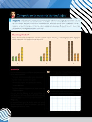 108
Situación significativa A
Mónica decide construir un trapecio isósceles haciendo uso del mecano. ¿Cuál de los grupos debe elegir para
formar un trapecio isósceles? Justifica tu respuesta.
Resolución
Primero debemos conocer cuáles son las características
de un trapecio isósceles:
-	 Tiene dos lados paralelos y dos lados no paralelos.
-	 Sus dos lados no paralelos son iguales.
-	 Tiene cuatro ángulos, dos agudos y dos obtusos.
-	 Tiene cuatro lados.
-	 Sus lados paralelos se denominan bases y son de
diferente longitud.
Una vez descritas algunas de las características de
esta figura geométrica, se decide cuál de los grupos de
mecanos nos permite construir un trapecio isósceles.
Respuesta:
La respuesta es el grupo A, porque tiene dos varillas
iguales que serían los lados no paralelos y dos varillas
diferentes que serían las bases.
1. 	Describe tres características más, diferentes a las ya
mencionadas en la resolución.
2. 	¿Puedes formar otros trapecios con B y C? Justifica
tu respuesta y representa gráficamente.
A B C
Comprobamos nuestros aprendizajes
Propósito: Empleamos recursos o procedimientos para determinar la longitud, el perímetro y el área
de cuadriláteros, empleando unidades convencionales. Asimismo, justificamos con ejemplos y con
nuestros conocimientos geométricos las relaciones y propiedades que descubrimos entre las formas
geométricas, y corregimos errores si los hubiera.
 