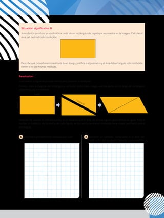 109
Situación significativa B
Juan decide construir un romboide a partir de un rectángulo de papel que se muestra en la imagen. Calcular el
área y el perímetro del romboide.
Describe qué procedimiento realizaría Juan. Luego, justifica si el perímetro y el área del rectángulo y del romboide
tienen o no las mismas medidas.
Resolución
Juan realiza el siguiente procedimiento para construir el romboide:
Primero traza la diagonal del rectángulo y corta por dicho trazo. Luego, une las partes por el largo del rectángulo,
obteniendo así el romboide.
Después de realizar el procedimiento, Juan observa que el área de ambas figuras geométricas es igual. Pero al
realizar la medición de los lados de cada figura, se da cuenta de que el romboide tiene mayor perímetro que el
rectángulo.
1. 	Describe el procedimiento realizado por Juan. 2. 	
Mediante un ejemplo, comprueba si el área del
rectángulo y del romboide tienen la misma medida.
Largo
Ancho
Diagonal
 