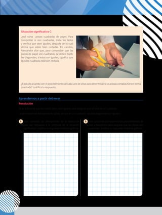 110
1. 	
¿Son correctas las afirmaciones de la resolución
para dar respuesta a la pregunta de la situación
significativa? Justifica tu respuesta mediante gráficos.
2. 	¿Son suficientes por separado los procedimientos de
José y Alessandra para asegurar que las piezas son
cuadradas? Justifica tu respuesta mediante gráficos.
Aprendemos a partir del error
Resolución
Sí, es suficiente que los cuatro lados sean iguales para asegurar que se trata de un cuadrado.
La afirmación de Alessandra es válida, ya que en un cuadrado las dos diagonales son iguales.
Situación significativa C
José corta piezas cuadradas de papel. Para
comprobar si son cuadradas, mide los lados
y verifica que sean iguales, después de lo cual
afirma que están bien cortadas. En cambio,
Alessandra dice que, para comprobar que las
piezas de papel son cuadradas, se deben medir
las diagonales; si estas son iguales, significa que
la pieza cuadrada está bien cortada.
¿Estás de acuerdo con el procedimiento de cada uno de ellos para determinar si las piezas cortadas tienen forma
cuadrada? Justifica tu respuesta.
 