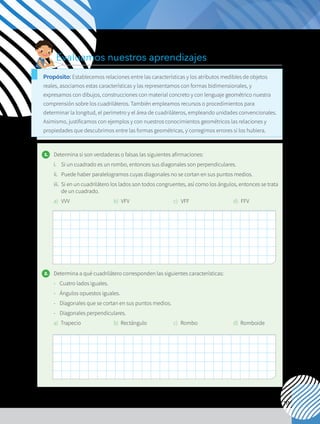 111
1. 	 Determina si son verdaderas o falsas las siguientes afirmaciones:
i. 	 Si un cuadrado es un rombo, entonces sus diagonales son perpendiculares.
ii.	 Puede haber paralelogramos cuyas diagonales no se cortan en sus puntos medios.
iii.	 Si en un cuadrilátero los lados son todos congruentes, así como los ángulos, entonces se trata
de un cuadrado.
a) 	VVV b) 	VFV c) 	 VFF d) 	FFV
2. 	 Determina a qué cuadrilátero corresponden las siguientes características:
- 	 Cuatro lados iguales.
-	 Ángulos opuestos iguales.
- 	Diagonales que se cortan en sus puntos medios.
- 	 Diagonales perpendiculares.
a)	Trapecio b)	Rectángulo c)	Rombo d)	 Romboide
Evaluamos nuestros aprendizajes
Propósito: Establecemos relaciones entre las características y los atributos medibles de objetos
reales, asociamos estas características y las representamos con formas bidimensionales, y
expresamos con dibujos, construcciones con material concreto y con lenguaje geométrico nuestra
comprensión sobre los cuadriláteros. También empleamos recursos o procedimientos para
determinar la longitud, el perímetro y el área de cuadriláteros, empleando unidades convencionales.
Asimismo, justificamos con ejemplos y con nuestros conocimientos geométricos las relaciones y
propiedades que descubrimos entre las formas geométricas, y corregimos errores si los hubiera.
 