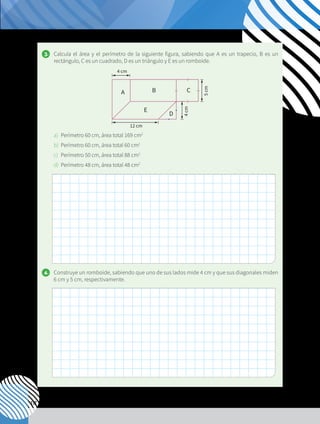 112
3. 	 Calcula el área y el perímetro de la siguiente figura, sabiendo que A es un trapecio, B es un
rectángulo, C es un cuadrado, D es un triángulo y E es un romboide.
a)	 Perímetro 60 cm, área total 169 cm2
b)	 Perímetro 60 cm, área total 60 cm2
c)	 Perímetro 50 cm, área total 88 cm2
d)	 Perímetro 48 cm, área total 48 cm2
4. 	 Construye un romboide, sabiendo que uno de sus lados mide 4 cm y que sus diagonales miden
6 cm y 5 cm, respectivamente.
A B C
E
D
12 cm
4
cm
5
cm
4 cm
 