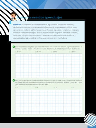 137
1. 	Sofía practica natación y tiene que entrenar todos los días durante tres semanas. El primer día entrena 15
minutos y cada día entrena 5 minutos más que el día anterior. ¿Cuánto tiempo entrenará el último día?
a) 85min		 b) 95min c) 105min d) 115min
2. 	En la ciudad de Huaraz se instalaron tuberías para distribuir gas natural el 2018. Si sabemos que durante la
instalación se hizo la primera revisión de las conexiones y que las revisiones se llevan a cabo cada 3 años,
¿qué número de revisión se realizará en el año 2048?
a) 8			 b) 9		 	 c) 10		 d) 11
Evaluamos nuestros aprendizajes
Propósito: Establecemos relaciones entre datos, regularidades, valores desconocidos y
transformamos esas relaciones a una regla de formación de progresiones aritméticas; luego,
representamos mediante gráficas tabulares y con lenguaje algebraico, y empleamos estrategias
heurísticas y procedimientos para resolver problemas sobre progresión aritmética. Asimismo,
justificamos con ejemplos y con nuestros conocimientos matemáticos las características y
propiedades de una progresión aritmética, y corregimos errores si los hubiera.
 