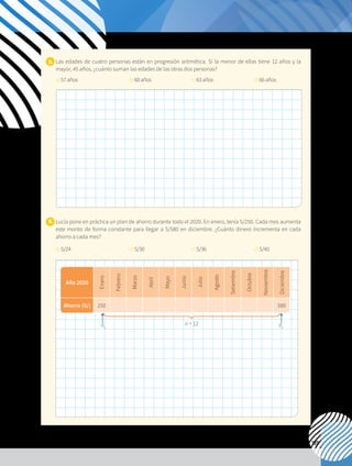 139
5. 	Las edades de cuatro personas están en progresión aritmética. Si la menor de ellas tiene 12 años y la
mayor, 45 años, ¿cuánto suman las edades de las otras dos personas?
	 a)57años			 b)60años		 c)63años		 d)66años
6. 	Lucía pone en práctica un plan de ahorro durante todo el 2020. En enero, tenía S/250. Cada mes aumenta
este monto de forma constante para llegar a S/580 en diciembre. ¿Cuánto dinero incrementa en cada
ahorro a cada mes?
	 a)S/24			 b)S/30		 	 c)S/36		 	 d)S/40
Año 2020
Enero
Febrero
Marzo
Abril
Mayo
Junio
Julio
Agosto
Setiembre
Octubre
Noviembre
Diciembre
Ahorro (S/) 250 580
n = 12
a1
an
 