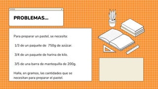 Para preparar un pastel, se necesita:
1/3 de un paquete de 750g de azúcar.
3/4 de un paquete de harina de kilo.
3/5 de una barra de mantequilla de 200g.
Halla, en gramos, las cantidades que se
necesitan para preparar el pastel.
PROBLEMAS...
 