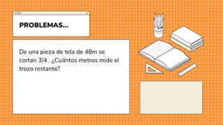 De una pieza de tela de 48m se
cortan 3/4 . ¿Cuántos metros mide el
trozo restante?
PROBLEMAS...
 