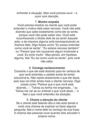 enfrentar a situação. Mas você precisa ouvir – e
ouvir com atenção.
7. Mostre empatia
Você precisa mostrar ao cliente que você pode
entender o motivo dele estar nervoso. Você não está
dizendo que sabe exatamente como ele se sente,
porque você não pode saber isso. Você está
reconhecendo o direito dele de se sentir daquele
jeito, e de maneira alguma está menosprezando os
motivos dele. Diga frases como “Eu posso entender
como você se sente”, “Eu estaria nervoso também”
ou “Parece que nós causamos algum incômodo a
você. Eu sinto muito”. Mas jamais, em hipótese
alguma, fale “Eu sei como você se sente”, pois você
não sabe.
8. Consiga esclarecimento
Comente o que ele está dizendo para ter certeza de
que você entendeu o pedido antes de tentar
solucioná-lo. Não repita exatamente o que ele disse,
pois isso irá irritar ainda mais o cliente nervoso. Diga
coisas como “Parece que o que você está
dizendo...”, “Talvez eu tenha me enganado...” ou
“Deixa me ver se eu entendi o que você disse...” e
fale o que você entendeu da situação.
9. Chame a atenção do cliente
Se o cliente está falando alto e não está dando a
você uma chance de explicar ou fazer alguma
pergunta, fale o nome dele no começo da sua frase.
A maioria das pessoas ouve quando elas escutam o
próprio nome.
 