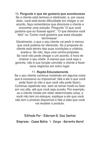 10. Pergunte o que ele gostaria que acontecesse
Se o cliente está teimoso e obstinado, e, por causa
disto, você está tendo dificuldade em chegar a um
acordo, faça comentários que direcione o cliente a
encontrar uma solução. Pergunte “O que você
gostaria que eu fizesse agora”, “O que deixaria você
feliz” ou “Como você gostaria que essa situação
terminasse”.
Geralmente, o que o seu cliente vai pedir é menos
que você poderia ter oferecido. Se a proposta do
cliente está dentro das suas condições e critérios,
aceite-a. Se não, faça uma contra-proposta.
Se você não pode chegar a um acordo, é hora de
chamar o seu chefe. A menos que você seja o
gerente, não é sua função convidar o cliente a fazer
seus negócios em outro lugar.
11. Repita Educadamente
Se o seu cliente continua insistindo em alguma coisa
que é excessivo ou impossível, fale a ele o que você
pode fazer (e não o que você não pode fazer).
Continue repetindo isto, sem se tornar hostil ou falar
em voz alta, até que você seja ouvido. Por exemplo,
se o cliente insiste em obter determinada coisa, e
você não tem no estoque, explique a ele que você
não tem o produto disponível e fale a data que você
vai receber o produto.
Editado Por : Ederson G. Dos Santos
Empresa : Casas Bahia  Cargo : Gerente Geral
 