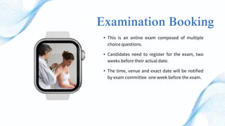 Examination Booking
• This is an online exam composed of multiple
choice questions.
• Candidates need to register for the exam, two
weeks before their actual date.
• The time, venue and exact date will be notified
by exam committee one week before the exam.
 