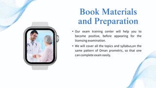 Book Materials
and Preparation
• Our exam training center will help you to
become positive, before appearing for the
licensing examination.
• We will cover all the topics and syllabus,on the
same pattern of Oman prometric, so that one
can complete exam easily.
 