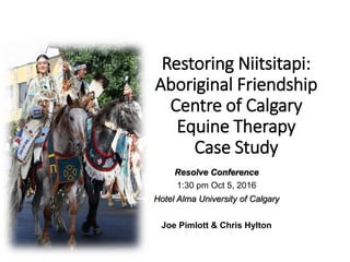 Restoring Niitsitapi:
Aboriginal Friendship
Centre of Calgary
Equine Therapy
Case Study
Resolve Conference
1:30 pm Oct 5, 2016
Hotel Alma University of Calgary
Joe Pimlott & Chris Hylton
 