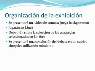 Organización de la exhibiciónSe presentará un video de como se juega backgammonJugarán en LíneaDebatirán sobre la selección de las estrategias seleccionadas en Un foro Se presentará una conclusión del debate en un cuadro sinóptico utilizando mindomo