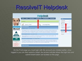 ResolveIT Helpdesk On the Front page you must login with the account you created earlier, once logged in you can then submit a ticket, the arrows indicate where the login box and submit ticket button are located on the page. 
