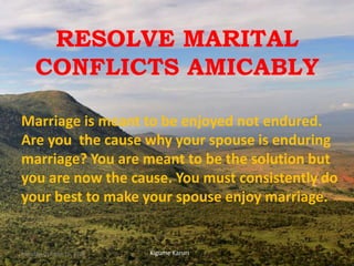 RESOLVE MARITAL
CONFLICTS AMICABLY
Marriage is meant to be enjoyed not endured.
Are you the cause why your spouse is enduring
marriage? You are meant to be the solution but
you are now the cause. You must consistently do
your best to make your spouse enjoy marriage.
Kigume KaruriMonday, October 15, 2018 1
 