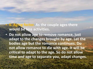 • 5. Aging factor. As the couple ages there
would be less activities.
• Do not allow age to remove romance, just
adapt to the changes brought by age. Let the
bodies age but the romance continues. Do
not allow romance to die with age. It will be
critical to adapt to the age. So do not allow
time and age to separate you, adapt changes.
Monday, October 15, 2018 Kigume Karuri 13
 