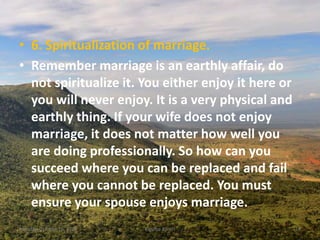 • 6. Spiritualization of marriage.
• Remember marriage is an earthly affair, do
not spiritualize it. You either enjoy it here or
you will never enjoy. It is a very physical and
earthly thing. If your wife does not enjoy
marriage, it does not matter how well you
are doing professionally. So how can you
succeed where you can be replaced and fail
where you cannot be replaced. You must
ensure your spouse enjoys marriage.
Monday, October 15, 2018 Kigume Karuri 14
 