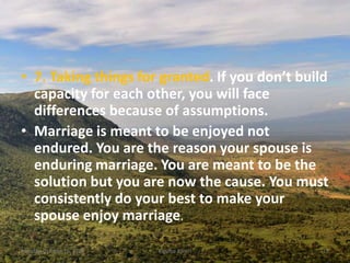 • 7. Taking things for granted. If you don’t build
capacity for each other, you will face
differences because of assumptions.
• Marriage is meant to be enjoyed not
endured. You are the reason your spouse is
enduring marriage. You are meant to be the
solution but you are now the cause. You must
consistently do your best to make your
spouse enjoy marriage.
Monday, October 15, 2018 Kigume Karuri 15
 