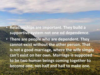 • Relationships are important. They build a
supportive system not one od dependence.
• There are people who are dependent. They
cannot exist without the other person. That
is not a good marriage, where the wife simply
can’t exist on her own. Marriage is supposed
to be two human beings coming together to
become one, not half and half to make one.
Monday, October 15, 2018 Kigume Karuri 16
 