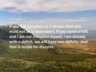 • If you are complete as a person then you
must not be a dependant. If you come a half,
and I am not complete myself, I am already
with a deficit, we will have two deficits. And
that is recipe for disaster.
Monday, October 15, 2018 Kigume Karuri 17
 